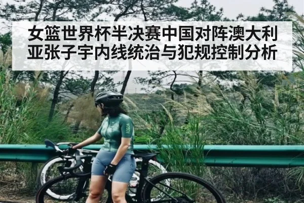 女篮世界杯半决赛中国对阵澳大利亚张子宇内线统治与犯规控制分析