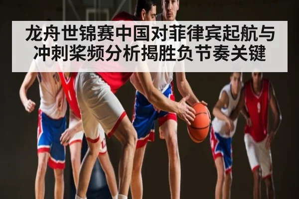 龙舟世锦赛中国对菲律宾起航与冲刺桨频分析揭胜负节奏关键