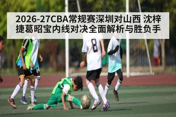 2026-27CBA常规赛深圳对山西 沈梓捷葛昭宝内线对决全面解析与胜负手